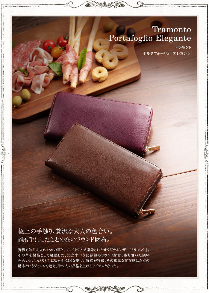 Tramonto Portafoglio Elegante トラモント ポルタフォーリオ エレガンテ 極上の手触り、贅沢な大人の色合い。 誰も手にしたことのないラウンド財布。 贅沢を知る大人のための革として、イタリアで開発されたオリジナルレザー「トラモント」。その革を製品として縫製した、記念すべき世界初のラウンド財布。落ち着いた深い色合いと、しっとりと手に吸い付くような優しい質感が特徴。その重厚な存在感はただの財布というジャンルを超え、持つ人の品格を上げるアイテムとなった。