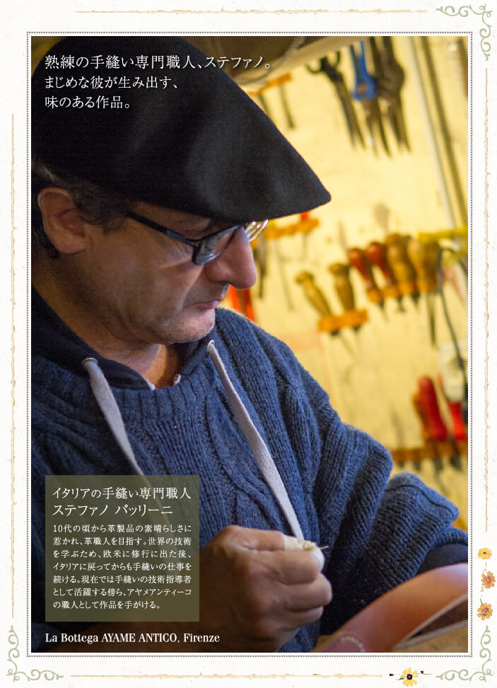 熟練の手縫い専門職人、ステファノ。 まじめな彼が生み出す、味のある作品。 イタリアの手縫い専門職人 ステファノ パッリーニ 10代の頃から革製品の素晴らしさに惹かれ、革職人を目指す。世界の技術を学ぶため、欧米に修行に出た後、イタリアに戻ってからも手縫いの仕事を続ける。現在では手縫いの技術指導者として活躍する傍ら、アヤメアンティーコの職人として作品を手がける。 La Bottega AYAME ANTICO, Firenze